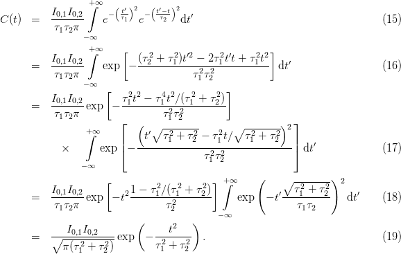                   +∫∞   (t′)2  (t′−t)2
C (t)  =  I0,1I0,2    e− τ1  e− -τ2-  dt′                                     (15)
           τ1τ2π
                 −∞
                  +∫∞    [     2    2 ′2     2′     22 ]
       =  I0,1I0,2    exp  − (τ2-+-τ1)t--−-2τ1-tt +-τ1-t dt′                  (16)
           τ1τ2π                      τ12τ22
                 −∞  [                       ]
          I0,1I0,2       τ12t2-−-τ41t2∕(τ21 +-τ22)
       =   τ τ π exp  −         τ 2τ 2
            1 2         ⌊  (  ∘ -1-2----      ∘  -------)2⌋
                 +∫ ∞         t′ τ 2+ τ2 − τ2t∕   τ2+ τ 2
            ×       exp |⌈− ------1----2----1------1---2---|⌉ dt′             (17)
                                        τ12τ22
                − ∞
                     [                    ] +∫ ∞    (    ∘ --------)2
          I0,1I0,2        21-−-τ21∕(τ21-+-τ22)             ′--τ12+-τ22-     ′
       =   τ1τ2π exp  − t        τ2            exp   − t   τ1τ2      dt     (18)
                                  2        − ∞
             I0,1I0,2       (      t2   )
       =  ∘------------exp   − -2----2- .                                   (19)
             π(τ21 + τ22)        τ1 + τ2
